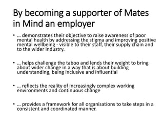 By becoming a supporter of Mates
in Mind an employer
• … demonstrates their objective to raise awareness of poor
mental health by addressing the stigma and improving positive
mental wellbeing - visible to their staff, their supply chain and
to the wider industry.
• … helps challenge the taboo and lends their weight to bring
about wider change in a way that is about building
understanding, being inclusive and influential
• … reflects the reality of increasingly complex working
environments and continuous change
• … provides a framework for all organisations to take steps in a
consistent and coordinated manner.
 
