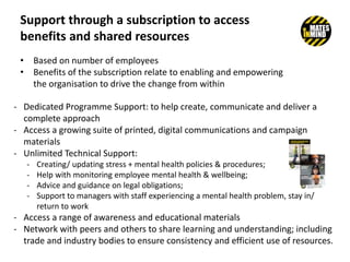 Support through a subscription to access
benefits and shared resources
• Based on number of employees
• Benefits of the subscription relate to enabling and empowering
the organisation to drive the change from within
- Dedicated Programme Support: to help create, communicate and deliver a
complete approach
- Access a growing suite of printed, digital communications and campaign
materials
- Unlimited Technical Support:
- Creating/ updating stress + mental health policies & procedures;
- Help with monitoring employee mental health & wellbeing;
- Advice and guidance on legal obligations;
- Support to managers with staff experiencing a mental health problem, stay in/
return to work
- Access a range of awareness and educational materials
- Network with peers and others to share learning and understanding; including
trade and industry bodies to ensure consistency and efficient use of resources.
 