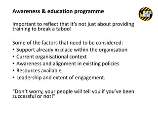 Important to reflect that it’s not just about providing
training to break a taboo!
Some of the factors that need to be considered:
• Support already in place within the organisation
• Current organisational context
• Awareness and alignment in existing policies
• Resources available
• Leadership and extent of engagement.
“Don’t worry, your people will tell you if you’ve been
successful or not!”
Awareness & education programme
 