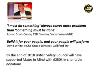 By the end of 2018 British Safety Council will have
supported Mates in Mind with £250k in charitable
donations
Build it for your people, and your people will perform
David White, HS&S Group Director, Galliford Try
‘I must do something’ always solves more problems
than ‘Something must be done’
Adrian Shah-Cundy, CSR Director, VolkerWesselsUK
 