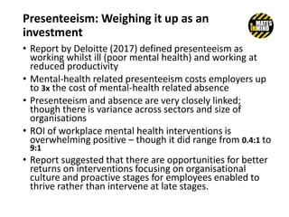 Presenteeism: Weighing it up as an
investment
• Report by Deloitte (2017) defined presenteeism as
working whilst ill (poor mental health) and working at
reduced productivity
• Mental-health related presenteeism costs employers up
to 3x the cost of mental-health related absence
• Presenteeism and absence are very closely linked;
though there is variance across sectors and size of
organisations
• ROI of workplace mental health interventions is
overwhelming positive – though it did range from 0.4:1 to
9:1
• Report suggested that there are opportunities for better
returns on interventions focusing on organisational
culture and proactive stages for employees enabled to
thrive rather than intervene at late stages.
 
