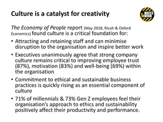 Culture is a catalyst for creativity
The Economy of People report (May 2018, Ricoh & Oxford
Economics) found culture is a critical foundation for:
• Attracting and retaining staff and can minimise
disruption to the organisation and inspire better work
• Executives unanimously agree that strong company
culture remains critical to improving employee trust
(87%), motivation (83%) and well-being (69%) within
the organisation
• Commitment to ethical and sustainable business
practices is quickly rising as an essential component of
culture
• 71% of millennials & 73% Gen Z employees feel their
organisation’s approach to ethics and sustainability
positively affect their productivity and performance.
 