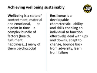 Achieving wellbeing sustainably
Wellbeing is a state of
contentment, material
and emotional, at
a point in time – a
complex bundle of
factors (health,
fulfilment,
happiness...) many of
them psychosocial
Resilience is a
developable
characteristic - ability
and skills enabling an
individual to function
effectively, deal with ups
and downs, adapt to
change, bounce back
from adversity, learn
from failure
 