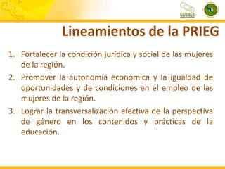 Lineamientos de la PRIEG
1. Fortalecer la condición jurídica y social de las mujeres
de la región.
2. Promover la autonomía económica y la igualdad de
oportunidades y de condiciones en el empleo de las
mujeres de la región.
3. Lograr la transversalización efectiva de la perspectiva
de género en los contenidos y prácticas de la
educación.

 