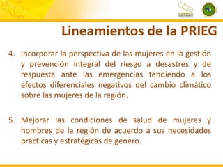 Lineamientos de la PRIEG
4. Incorporar la perspectiva de las mujeres en la gestión
y prevención integral del riesgo a desastres y de
respuesta ante las emergencias tendiendo a los
efectos diferenciales negativos del cambio climático
sobre las mujeres de la región.
5. Mejorar las condiciones de salud de mujeres y
hombres de la región de acuerdo a sus necesidades
prácticas y estratégicas de género.

 
