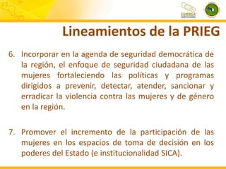 Lineamientos de la PRIEG
6. Incorporar en la agenda de seguridad democrática de
la región, el enfoque de seguridad ciudadana de las
mujeres fortaleciendo las políticas y programas
dirigidos a prevenir, detectar, atender, sancionar y
erradicar la violencia contra las mujeres y de género
en la región.
7. Promover el incremento de la participación de las
mujeres en los espacios de toma de decisión en los
poderes del Estado (e institucionalidad SICA).

 