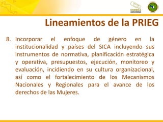 Lineamientos de la PRIEG
8. Incorporar el enfoque de género en la
institucionalidad y países del SICA incluyendo sus
instrumentos de normativa, planificación estratégica
y operativa, presupuestos, ejecución, monitoreo y
evaluación, incidiendo en su cultura organizacional,
así como el fortalecimiento de los Mecanismos
Nacionales y Regionales para el avance de los
derechos de las Mujeres.

 