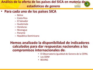 Análisis de la oferta de los países del SICA en materia de
estadísticas de genero

• Para cada uno de los países SICA
–
–
–
–
–
–
–
–

Belice
Costa Rica
El Salvador
Guatemala
Honduras
Nicaragua
Panamá
República Dominicana

Hemos analizado la disponibilidad de indicadores
calculados para dar respuestas nacionales a los
compromisos internacionales de:
• El Observatorio Igualdad de Genero de la CEPAL
• Los ODM
• BEIJING

 