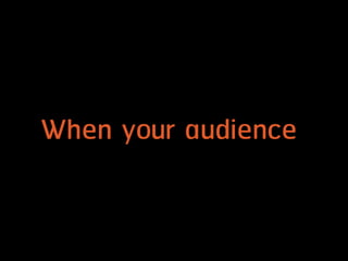 When your audience
 