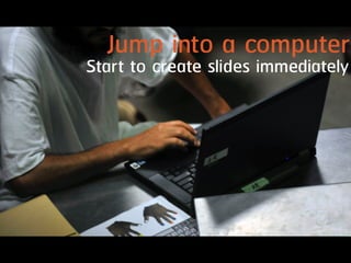 Jump into a computer
Start to create slides immediately
 