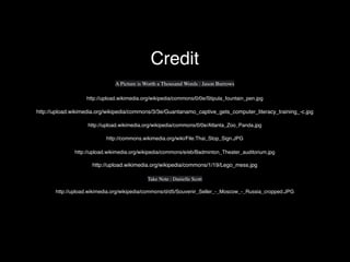 http://upload.wikimedia.org/wikipedia/commons/0/0e/Stipula_fountain_pen.jpg
http://upload.wikimedia.org/wikipedia/commons/3/3e/Guantanamo_captive_gets_computer_literacy_training_-c.jpg
http://upload.wikimedia.org/wikipedia/commons/0/0e/Atlanta_Zoo_Panda.jpg
http://commons.wikimedia.org/wiki/File:Thai_Stop_Sign.JPG
A Picture is Worth a Thousand Words : Jason Burrows
http://upload.wikimedia.org/wikipedia/commons/e/eb/Badminton_Theater_auditorium.jpg
http://upload.wikimedia.org/wikipedia/commons/1/19/Lego_mess.jpg
Take Note : Danielle Scott
http://upload.wikimedia.org/wikipedia/commons/d/d5/Souvenir_Seller_-_Moscow_-_Russia_cropped.JPG
Credit
 