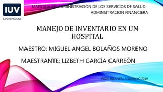 MANEJO DE INVENTARIO EN UN
HOSPITAL
MAESTRIA EN ADMINISTRACIÓN DE LOS SERVICIOS DE SALUD
ADMINSITRACION FINANCIERA
MAESTRO: MIGUEL ANGEL BOLAÑOS MORENO
MAESTRANTE: LIZBETH GARCÍA CARREÓN
POZA RICA VER., A 10 MAYO 2019
 