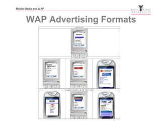 Mobile Media and WAP
WAP Advertising Formats
M o b i l e M a r k e t i n g A s s o c i a t i o n
M o b i l e W e b B a n n e r ( “ W A P ” ) A d v e r t i s i n g S p e c i f i c a t i o n s
O v e r v ie w o f W A P a d v e r t is in g u n it s
T e x t L i n k
G r a p h ic B a n n e r s
G r a p h ic B a n n e r w i t h T e x t L i n k
 
