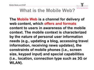 Mobile Media and WAP
What is the Mobile Web?
The Mobile Web is a channel for delivery of
web content, which offers and formats
content to users in awareness of the mobile
context. The mobile context is characterized
by the nature of personal user information
needs (e.g., updating a blog, accessing travel
information, receiving news updates), the
constraints of mobile phones (i.e., screen
size, keypad input) and special capabilities
(i.e., location, connection type such as 3G or
WLAN).
 