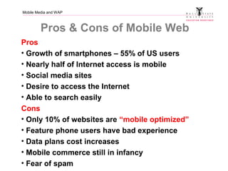 Mobile Media and WAP
Pros & Cons of Mobile Web
Pros
• Growth of smartphones – 55% of US users
• Nearly half of Internet access is mobile
• Social media sites
• Desire to access the Internet
• Able to search easily
Cons
• Only 10% of websites are “mobile optimized”
• Feature phone users have bad experience
• Data plans cost increases
• Mobile commerce still in infancy
• Fear of spam
 