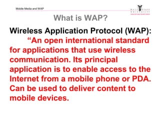 Mobile Media and WAP
What is WAP?
Wireless Application Protocol (WAP):
“An open international standard
for applications that use wireless
communication. Its principal
application is to enable access to the
Internet from a mobile phone or PDA.
Can be used to deliver content to
mobile devices.
 