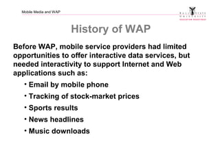 Mobile Media and WAP
History of WAP
Before WAP, mobile service providers had limited
opportunities to offer interactive data services, but
needed interactivity to support Internet and Web
applications such as:
• Email by mobile phone
• Tracking of stock-market prices
• Sports results
• News headlines
• Music downloads
 