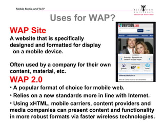 Mobile Media and WAP
Uses for WAP?
WAP Site
A website that is specifically
designed and formatted for display
on a mobile device.
Often used by a company for their own
content, material, etc.
WAP 2.0
• A popular format of choice for mobile web.
• Relies on a new standards more in line with Internet.
• Using xHTML, mobile carriers, content providers and
media companies can present content and functionality
in more robust formats via faster wireless technologies.
 