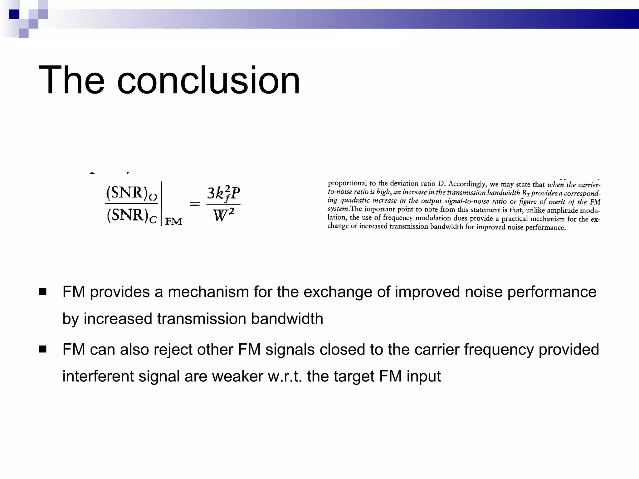 The conclusion FM provides a mechanism for the exchange of improved noise performance by increased transmission bandwidth FM can also reject other FM signals closed to the carrier frequency provided interferent signal are weaker w.r.t. the target FM input 