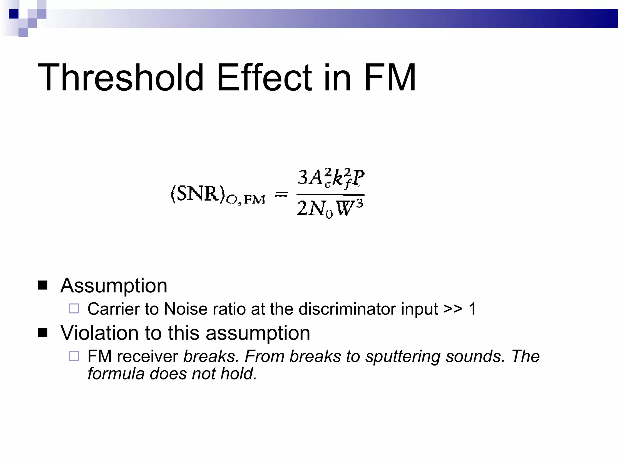 Threshold Effect in FM Assumption Carrier to Noise ratio at the discriminator input >> 1 Violation to this assumption FM receiver  breaks. From breaks to sputtering sounds. The formula does not hold.  