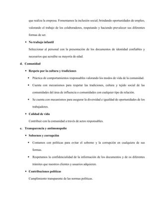 que realiza la empresa. Fomentamos la inclusión social; brindando oportunidades de empleo,
valorando el trabajo de los colaboradores, respetando y haciendo prevalecer sus diferentes
formas de ser.
 No trabajo infantil
Seleccionar al personal con la presentación de los documentos de identidad confiables y
necesarios que acredite su mayoría de edad.
d. Comunidad
 Respeto por la cultura y tradiciones
 Práctica de comportamientos responsables valorando los modos de vida de la comunidad.
 Cuenta con mecanismos para respetar las tradiciones, cultura y tejido social de las
comunidades del área de influencia o comunidades con cualquier tipo de relación.
 Se cuenta con mecanismos para asegurar la diversidad e igualdad de oportunidades de los
trabajadores.
 Calidad de vida
Contribuir con la comunidad a través de actos responsables.
e. Transparencia y antimonopolio
 Sobornos y corrupción
 Contamos con políticas para evitar el soborno y la corrupción en cualquiera de sus
formas.
 Respetamos la confidencialidad de la información de los documentos y de os diferentes
trámites que nuestros clientes y usuarios adquieren.
 Contribuciones políticas
Cumplimiento transparente de las normas políticas.
 