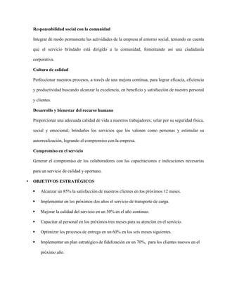 Responsabilidad social con la comunidad
Integrar de modo permanente las actividades de la empresa al entorno social, teniendo en cuenta
que el servicio brindado está dirigido a la comunidad, fomentando así una ciudadanía
corporativa.
Cultura de calidad
Perfeccionar nuestros procesos, a través de una mejora continua, para lograr eficacia, eficiencia
y productividad buscando alcanzar la excelencia, en beneficio y satisfacción de nuestro personal
y clientes.
Desarrollo y bienestar del recurso humano
Proporcionar una adecuada calidad de vida a nuestros trabajadores; velar por su seguridad física,
social y emocional; brindarles los servicios que los valoren como personas y estimular su
autorrealización, logrando el compromiso con la empresa.
Compromiso en el servicio
Generar el compromiso de los colaboradores con las capacitaciones e indicaciones necesarias
para un servicio de calidad y oportuno.
 OBJETIVOS ESTRATÉGICOS
 Alcanzar un 85% la satisfacción de nuestros clientes en los próximos 12 meses.
 Implementar en los próximos dos años el servicio de transporte de carga.
 Mejorar la calidad del servicio en un 50% en el año continuo.
 Capacitar al personal en los próximos tres meses para su atención en el servicio.
 Optimizar los procesos de entrega en un 60% en los seis meses siguientes.
 Implementar un plan estratégico de fidelización en un 70%, para los clientes nuevos en el
próximo año.
 