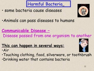 Harmful Bacteria
• some bacteria cause diseases

•Animals can pass diseases to humans

Communicable Disease –
Disease passed from one organism to another

This can happen in several ways:
•Air
•Touching clothing, food, silverware, or toothbrush
•Drinking water that contains bacteria
                                              22
 