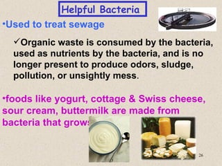 Helpful Bacteria
•Used to treat sewage
  Organic waste is consumed by the bacteria,
  used as nutrients by the bacteria, and is no
  longer present to produce odors, sludge,
  pollution, or unsightly mess.

•foods like yogurt, cottage & Swiss cheese,
sour cream, buttermilk are made from
bacteria that grows in milk


                                          26
 