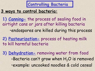 Controlling Bacteria
3 ways to control bacteria:
1) Canning- the process of sealing food in
airtight cans or jars after killing bacteria
    •endospores are killed during this process
2) Pasteurization- process of heating milk
to kill harmful bacteria

3) Dehydration- removing water from food
    •Bacteria can’t grow when H2O is removed
    •example: uncooked noodles & cold cereal
                                        27
 
