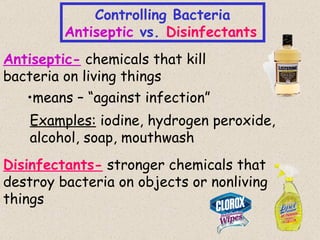 Controlling Bacteria
         Antiseptic vs. Disinfectants
Antiseptic- chemicals that kill
bacteria on living things
   •means – “against infection”
    Examples: iodine, hydrogen peroxide,
    alcohol, soap, mouthwash
Disinfectants- stronger chemicals that
destroy bacteria on objects or nonliving
things
                                           28
 