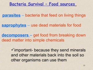 Bacteria Survival – Food sources

parasites – bacteria that feed on living things

saprophytes – use dead materials for food

decomposers – get food from breaking down
dead matter into simple chemicals

    important- because they send minerals
    and other materials back into the soil so
    other organisms can use them
                                             33
 