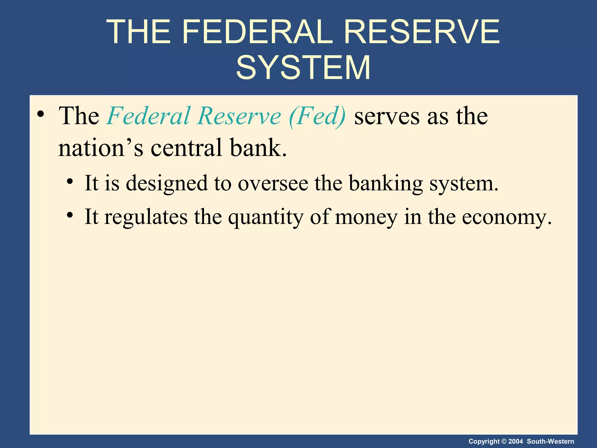 Copyright © 2004 South-Western
THE FEDERAL RESERVE
SYSTEM
• The Federal Reserve (Fed) serves as the
nation’s central bank.
• It is designed to oversee the banking system.
• It regulates the quantity of money in the economy.
 