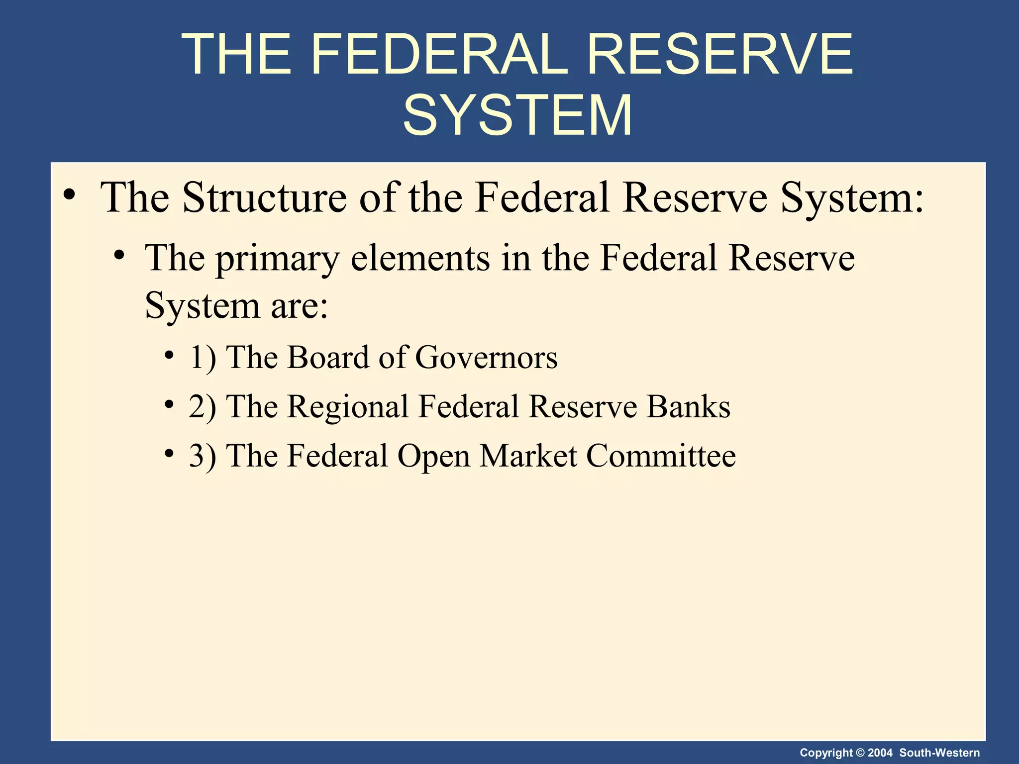 Copyright © 2004 South-Western
THE FEDERAL RESERVE
SYSTEM
• The Structure of the Federal Reserve System:
• The primary elements in the Federal Reserve
System are:
• 1) The Board of Governors
• 2) The Regional Federal Reserve Banks
• 3) The Federal Open Market Committee
 