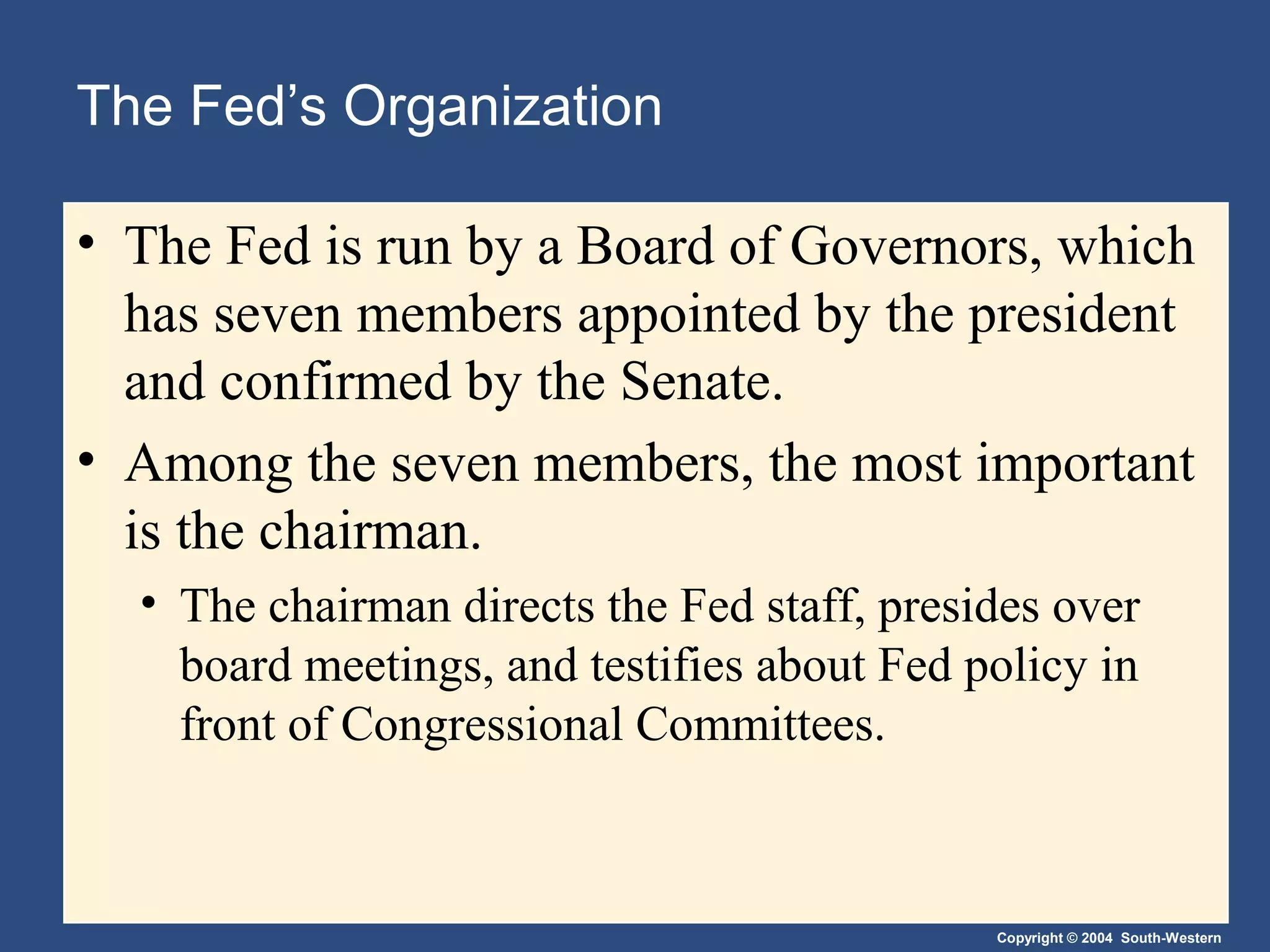 Copyright © 2004 South-Western
The Fed’s Organization
• The Fed is run by a Board of Governors, which
has seven members appointed by the president
and confirmed by the Senate.
• Among the seven members, the most important
is the chairman.
• The chairman directs the Fed staff, presides over
board meetings, and testifies about Fed policy in
front of Congressional Committees.
 