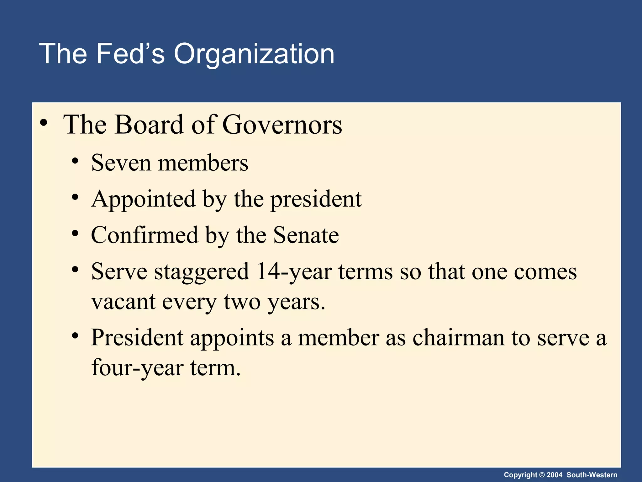 Copyright © 2004 South-Western
The Fed’s Organization
• The Board of Governors
• Seven members
• Appointed by the president
• Confirmed by the Senate
• Serve staggered 14-year terms so that one comes
vacant every two years.
• President appoints a member as chairman to serve a
four-year term.
 