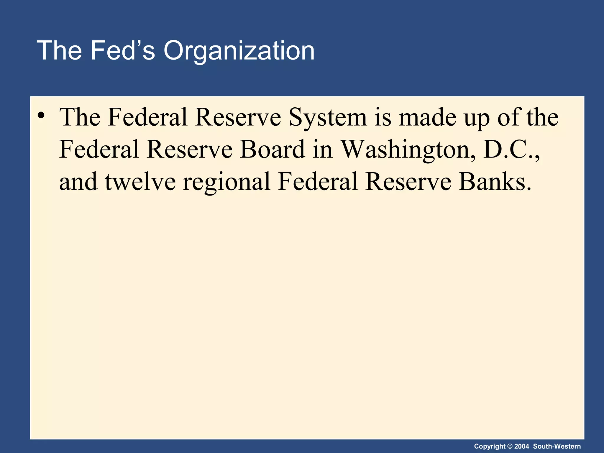 Copyright © 2004 South-Western
The Fed’s Organization
• The Federal Reserve System is made up of the
Federal Reserve Board in Washington, D.C.,
and twelve regional Federal Reserve Banks.
 