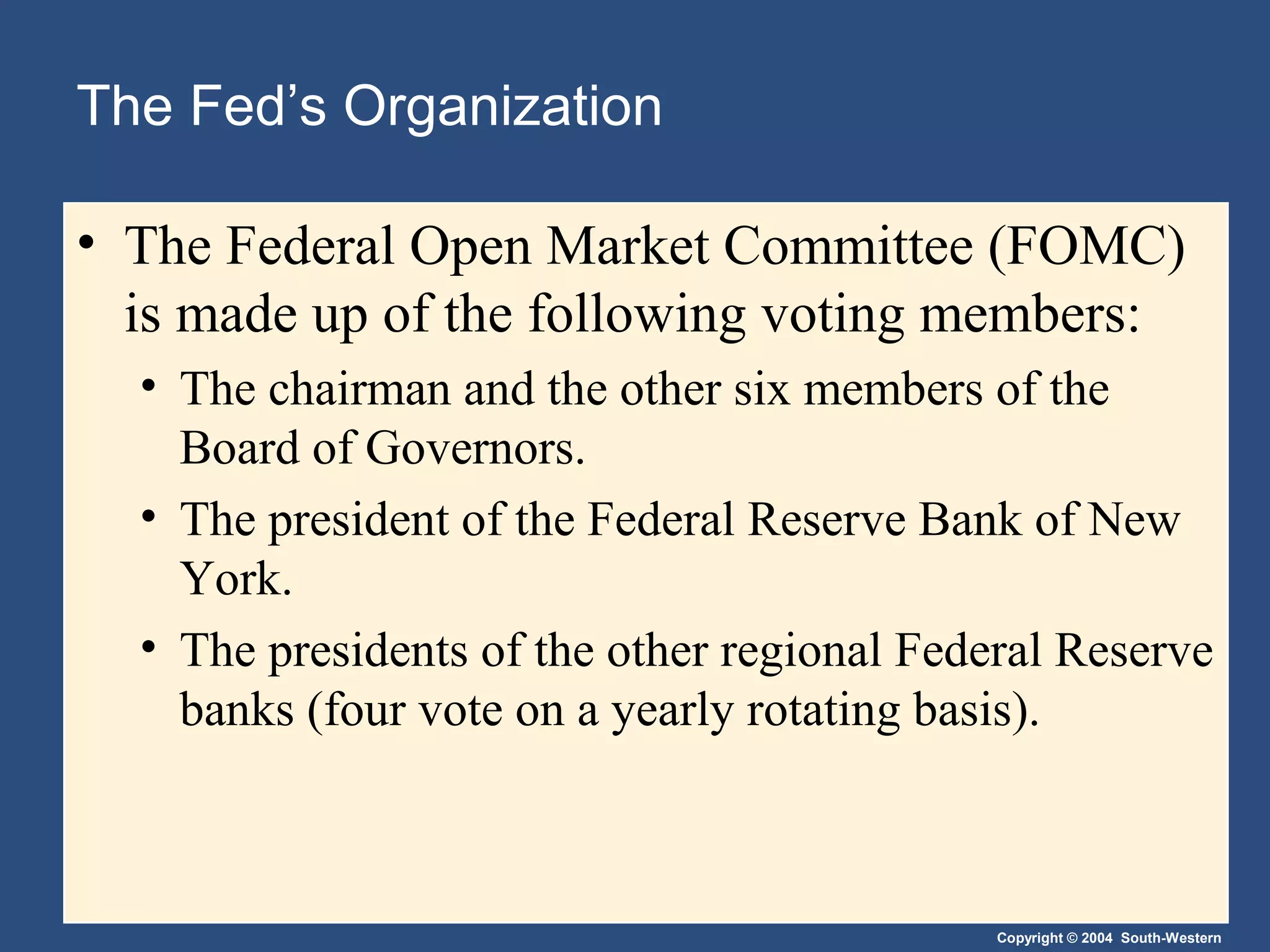 Copyright © 2004 South-Western
The Fed’s Organization
• The Federal Open Market Committee (FOMC)
is made up of the following voting members:
• The chairman and the other six members of the
Board of Governors.
• The president of the Federal Reserve Bank of New
York.
• The presidents of the other regional Federal Reserve
banks (four vote on a yearly rotating basis).
 