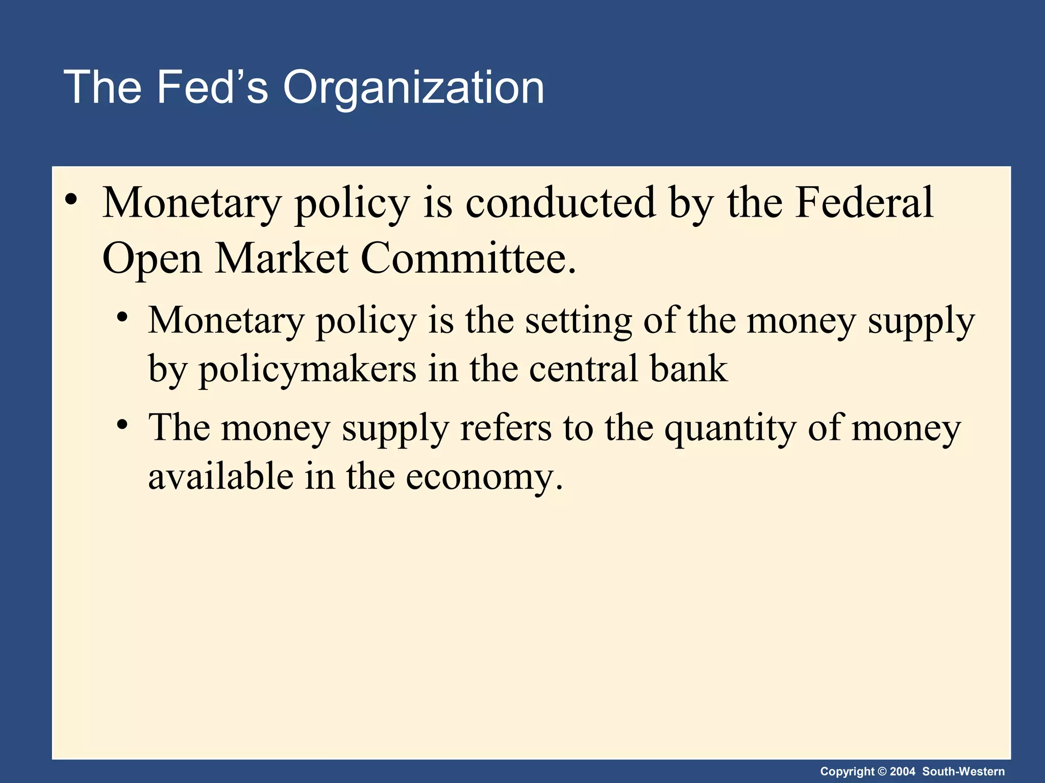 Copyright © 2004 South-Western
The Fed’s Organization
• Monetary policy is conducted by the Federal
Open Market Committee.
• Monetary policy is the setting of the money supply
by policymakers in the central bank
• The money supply refers to the quantity of money
available in the economy.
 