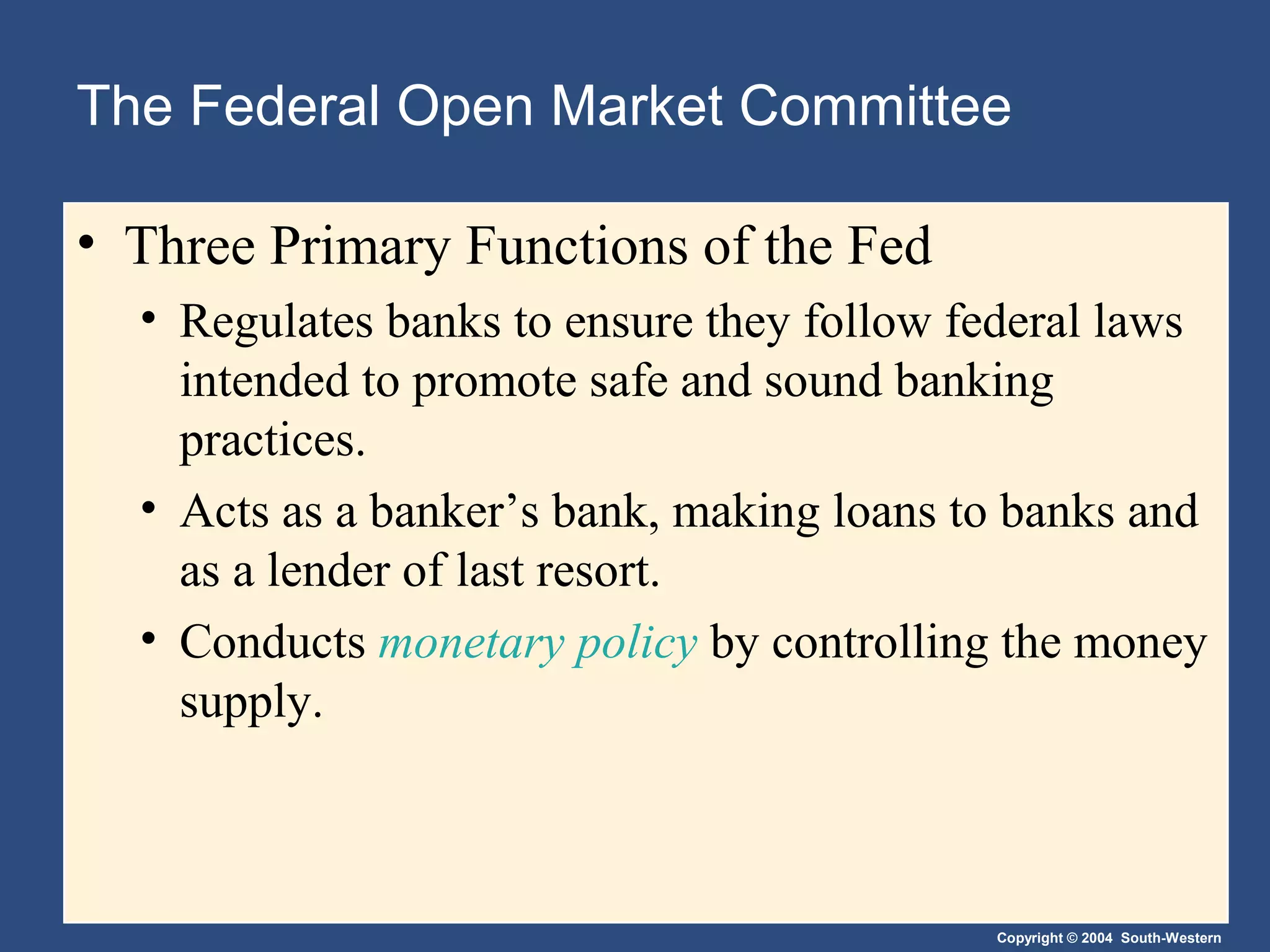 Copyright © 2004 South-Western
The Federal Open Market Committee
• Three Primary Functions of the Fed
• Regulates banks to ensure they follow federal laws
intended to promote safe and sound banking
practices.
• Acts as a banker’s bank, making loans to banks and
as a lender of last resort.
• Conducts monetary policy by controlling the money
supply.
 