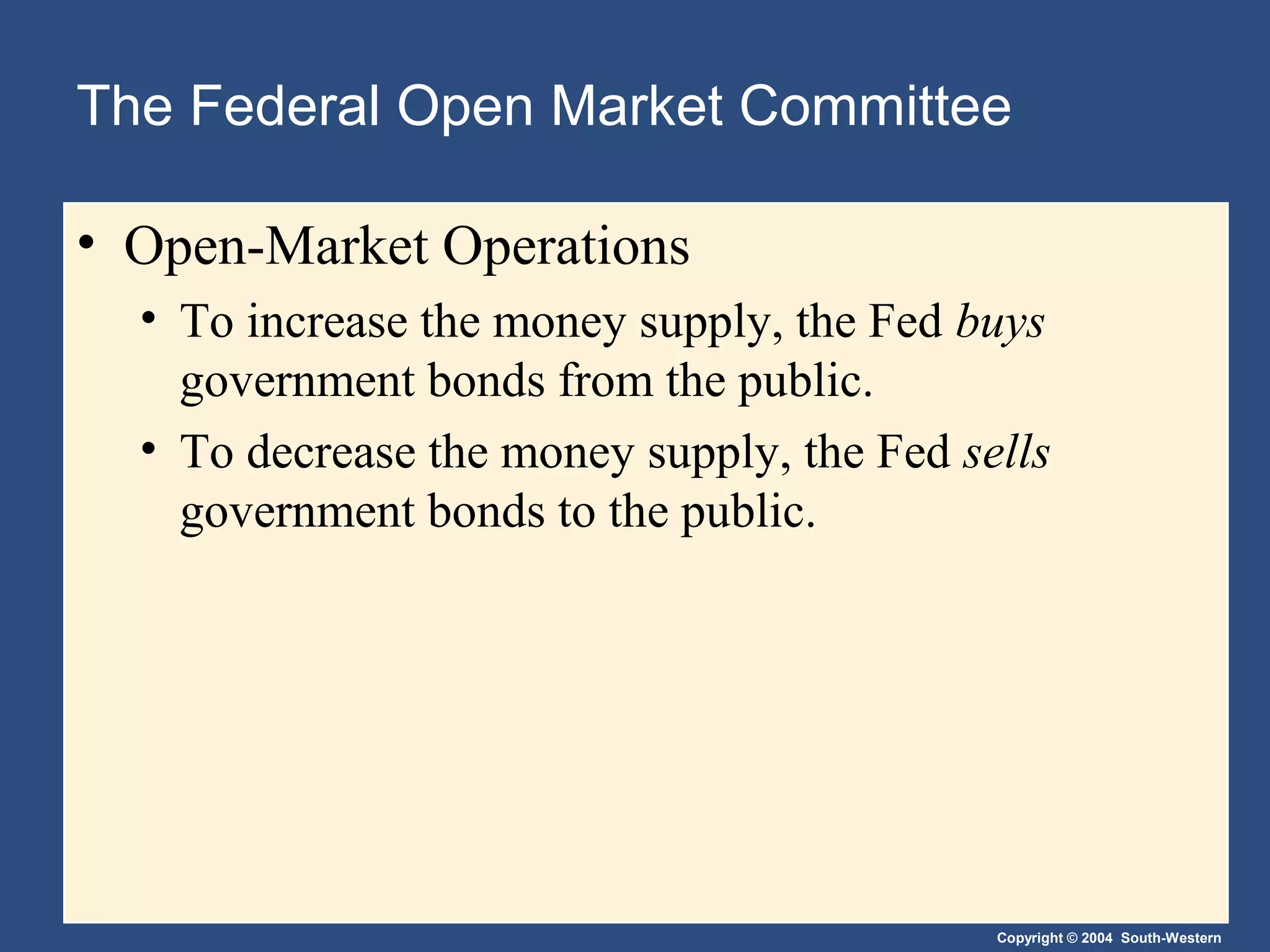 Copyright © 2004 South-Western
The Federal Open Market Committee
• Open-Market Operations
• To increase the money supply, the Fed buys
government bonds from the public.
• To decrease the money supply, the Fed sells
government bonds to the public.
 