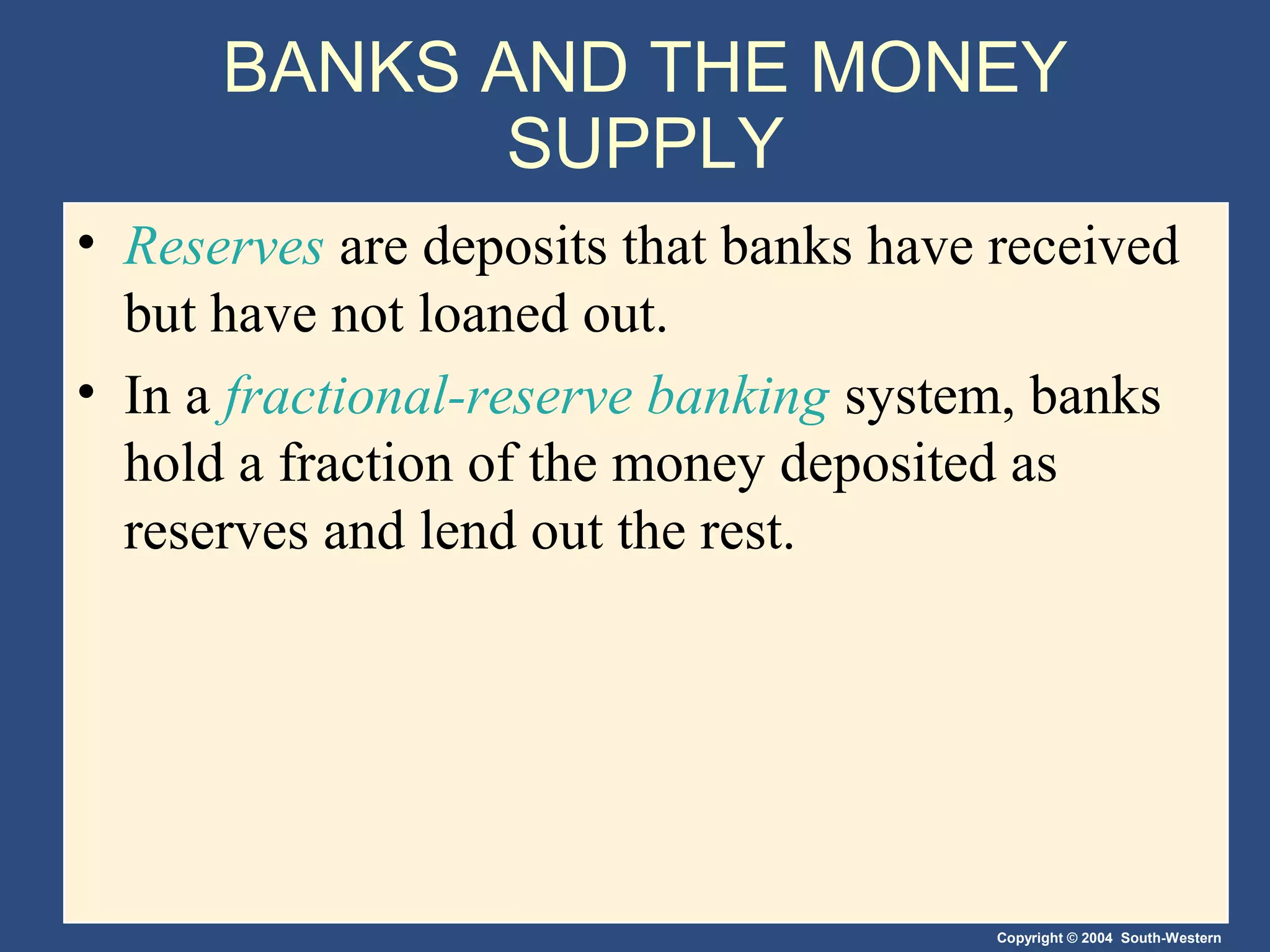 Copyright © 2004 South-Western
BANKS AND THE MONEY
SUPPLY
• Reserves are deposits that banks have received
but have not loaned out.
• In a fractional-reserve banking system, banks
hold a fraction of the money deposited as
reserves and lend out the rest.
 