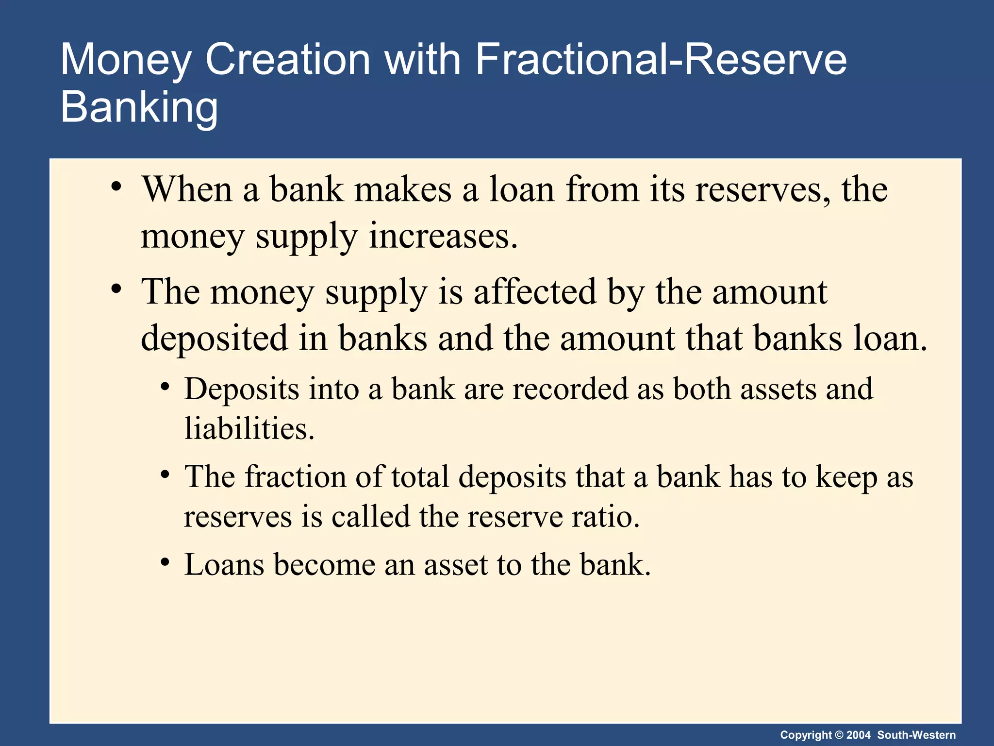 Copyright © 2004 South-Western
Money Creation with Fractional-Reserve
Banking
• When a bank makes a loan from its reserves, the
money supply increases.
• The money supply is affected by the amount
deposited in banks and the amount that banks loan.
• Deposits into a bank are recorded as both assets and
liabilities.
• The fraction of total deposits that a bank has to keep as
reserves is called the reserve ratio.
• Loans become an asset to the bank.
 