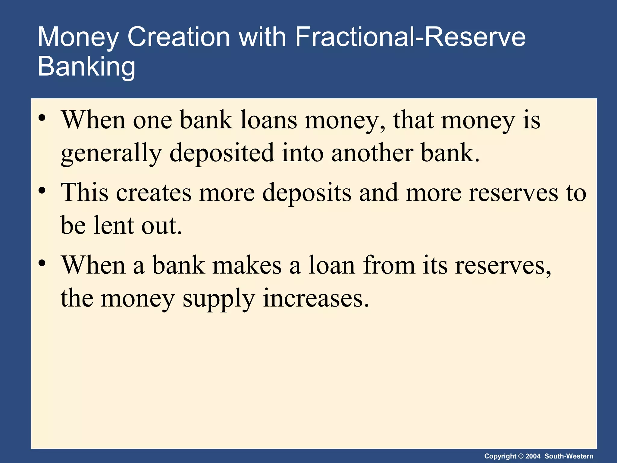Copyright © 2004 South-Western
Money Creation with Fractional-Reserve
Banking
• When one bank loans money, that money is
generally deposited into another bank.
• This creates more deposits and more reserves to
be lent out.
• When a bank makes a loan from its reserves,
the money supply increases.
 
