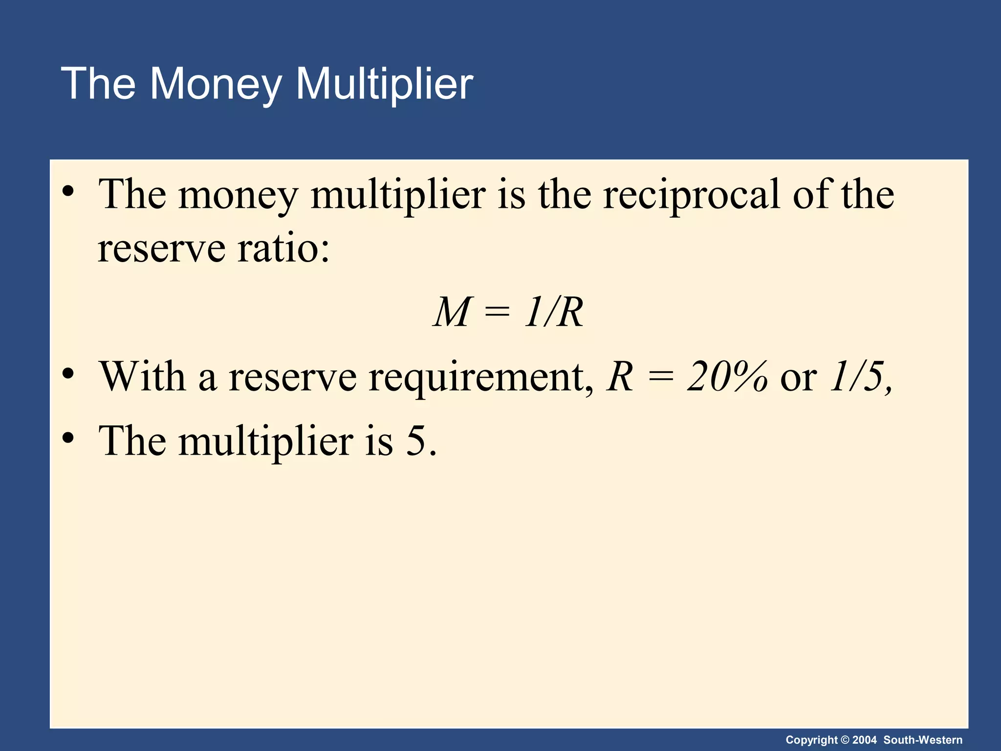 Copyright © 2004 South-Western
The Money Multiplier
• The money multiplier is the reciprocal of the
reserve ratio:
M = 1/R
• With a reserve requirement, R = 20% or 1/5,
• The multiplier is 5.
 