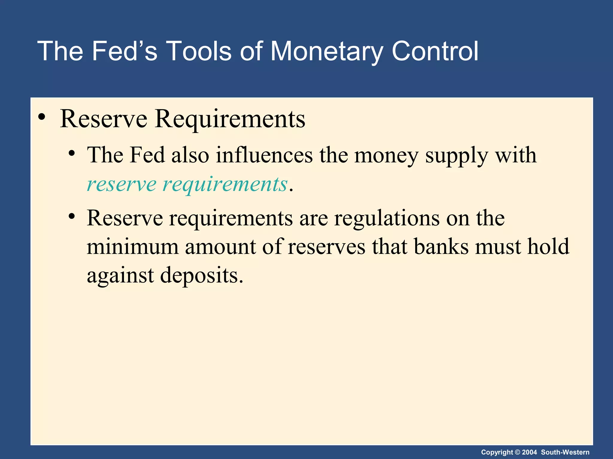 Copyright © 2004 South-Western
The Fed’s Tools of Monetary Control
• Reserve Requirements
• The Fed also influences the money supply with
reserve requirements.
• Reserve requirements are regulations on the
minimum amount of reserves that banks must hold
against deposits.
 