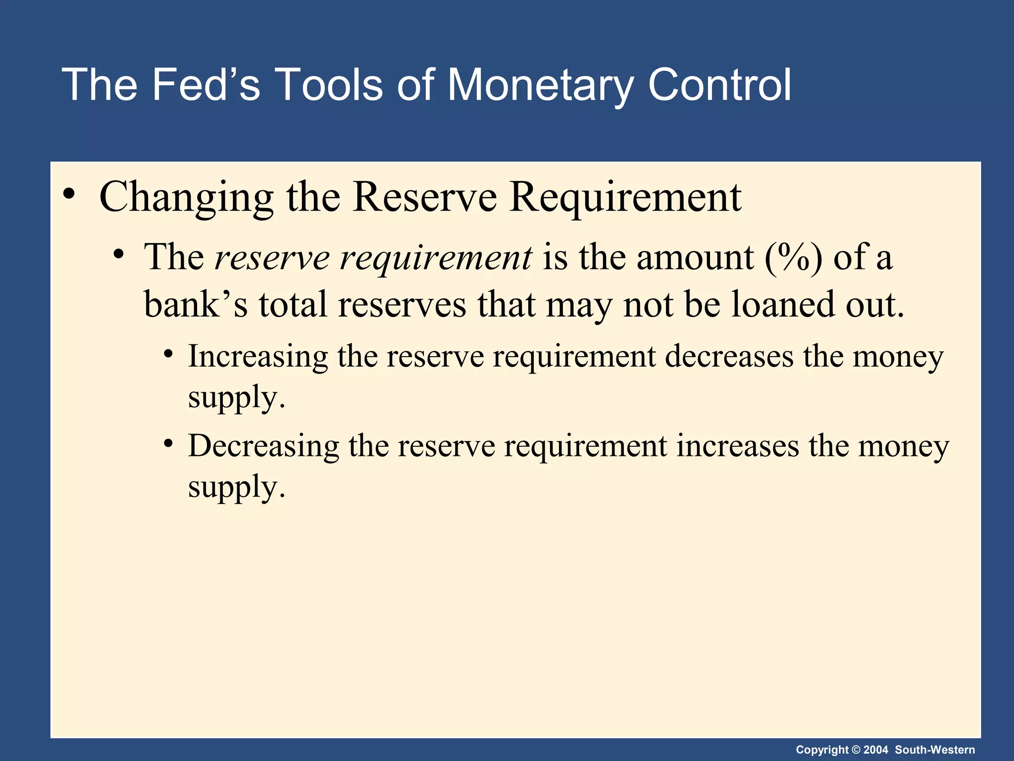 Copyright © 2004 South-Western
The Fed’s Tools of Monetary Control
• Changing the Reserve Requirement
• The reserve requirement is the amount (%) of a
bank’s total reserves that may not be loaned out.
• Increasing the reserve requirement decreases the money
supply.
• Decreasing the reserve requirement increases the money
supply.
 