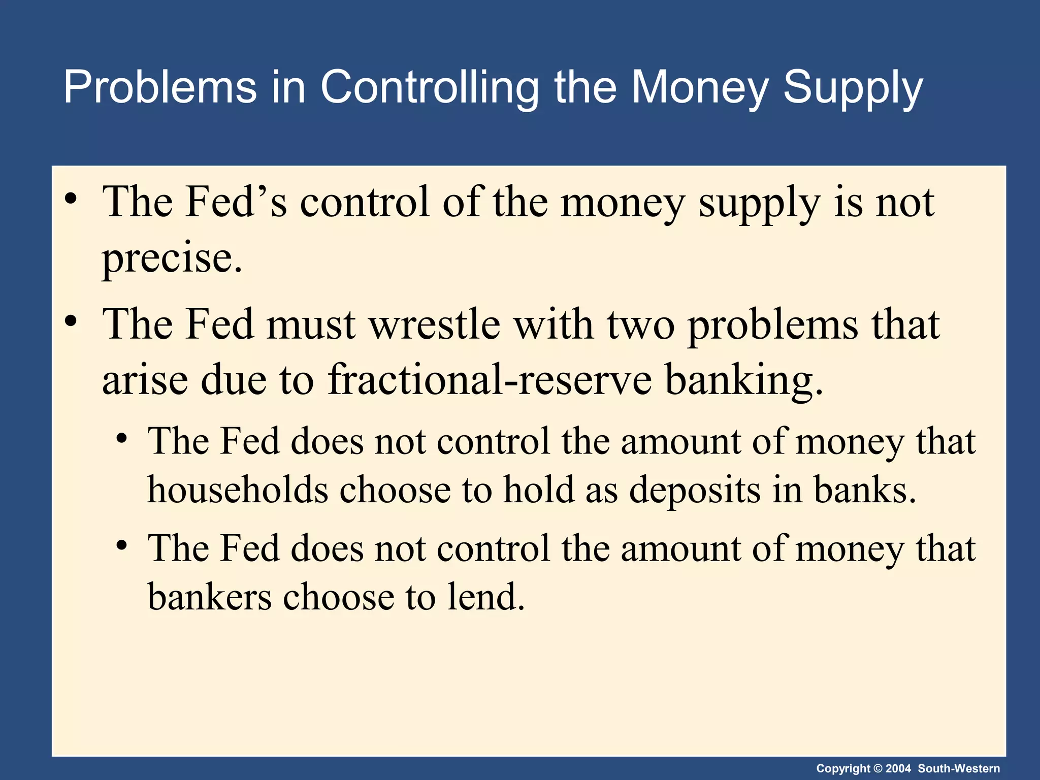 Copyright © 2004 South-Western
Problems in Controlling the Money Supply
• The Fed’s control of the money supply is not
precise.
• The Fed must wrestle with two problems that
arise due to fractional-reserve banking.
• The Fed does not control the amount of money that
households choose to hold as deposits in banks.
• The Fed does not control the amount of money that
bankers choose to lend.
 