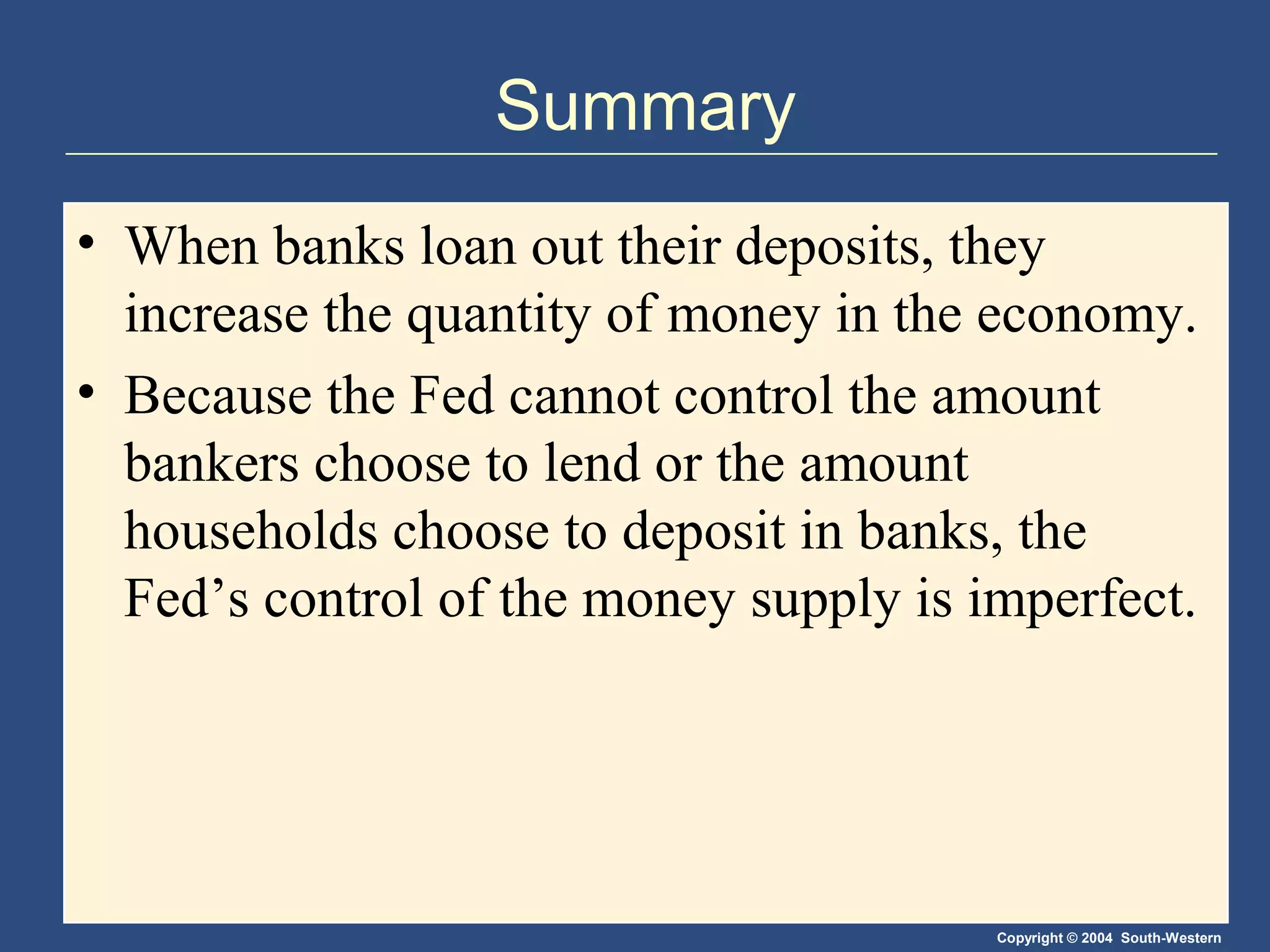 Copyright © 2004 South-Western
Summary
• When banks loan out their deposits, they
increase the quantity of money in the economy.
• Because the Fed cannot control the amount
bankers choose to lend or the amount
households choose to deposit in banks, the
Fed’s control of the money supply is imperfect.
 
