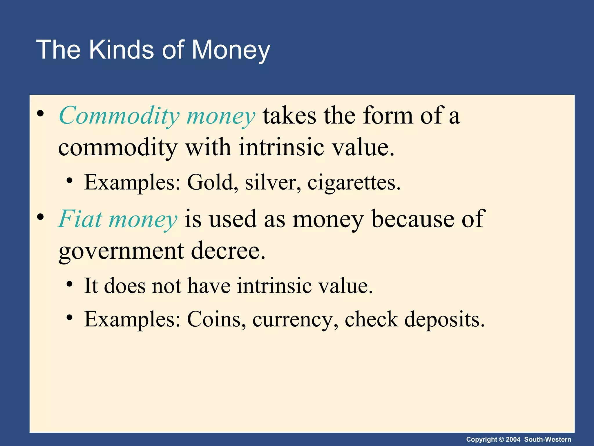 Copyright © 2004 South-Western
The Kinds of Money
• Commodity money takes the form of a
commodity with intrinsic value.
• Examples: Gold, silver, cigarettes.
• Fiat money is used as money because of
government decree.
• It does not have intrinsic value.
• Examples: Coins, currency, check deposits.
 