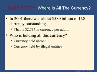 Copyright © 2004 South-Western
CASE STUDY: Where Is All The Currency?
• In 2001 there was about $580 billion of U.S.
currency outstanding.
• That is $2,734 in currency per adult.
• Who is holding all this currency?
• Currency held abroad
• Currency held by illegal entities
 